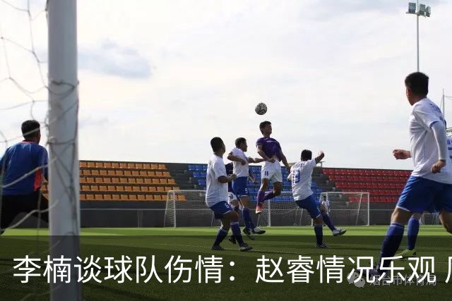 李楠谈球队伤情：赵睿情况乐观 周琦需谨慎 个人原因致布朗缺席